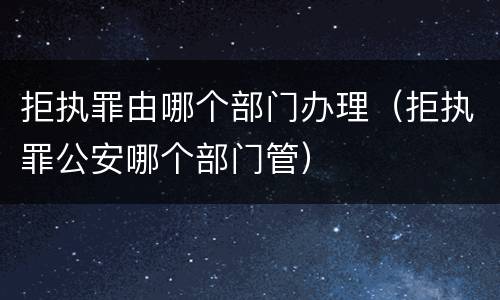 拒执罪由哪个部门办理（拒执罪公安哪个部门管）