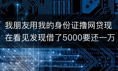 我朋友用我的身份证撸网贷现在看见发现借了5000要还一万多无力偿还怎么办