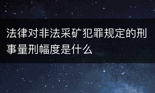 法律对非法采矿犯罪规定的刑事量刑幅度是什么