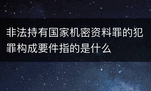 非法持有国家机密资料罪的犯罪构成要件指的是什么