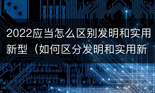 2022应当怎么区别发明和实用新型（如何区分发明和实用新型）