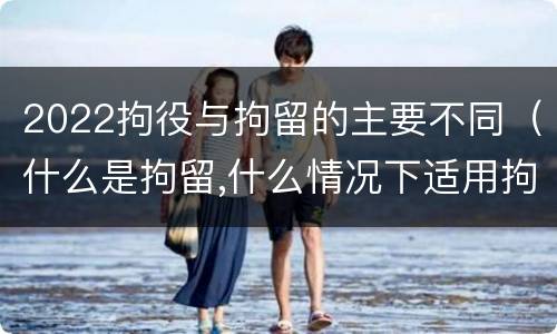 2022拘役与拘留的主要不同（什么是拘留,什么情况下适用拘留）