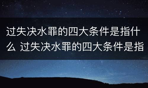 过失决水罪的四大条件是指什么 过失决水罪的四大条件是指什么呢