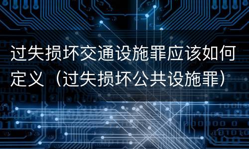 过失损坏交通设施罪应该如何定义（过失损坏公共设施罪）