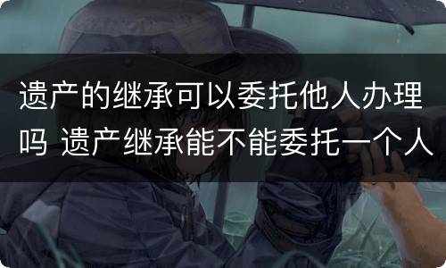 遗产的继承可以委托他人办理吗 遗产继承能不能委托一个人