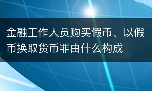 金融工作人员购买假币、以假币换取货币罪由什么构成