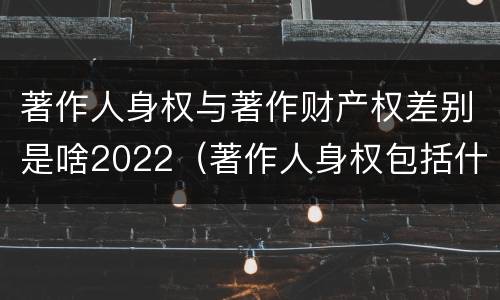 著作人身权与著作财产权差别是啥2022（著作人身权包括什么）