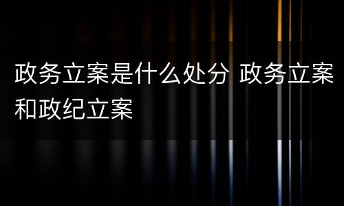 政务立案是什么处分 政务立案和政纪立案