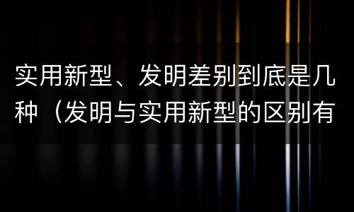 实用新型、发明差别到底是几种（发明与实用新型的区别有）