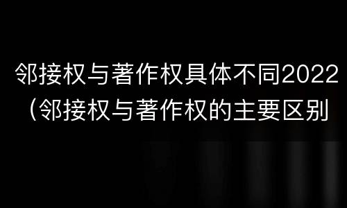 邻接权与著作权具体不同2022（邻接权与著作权的主要区别）