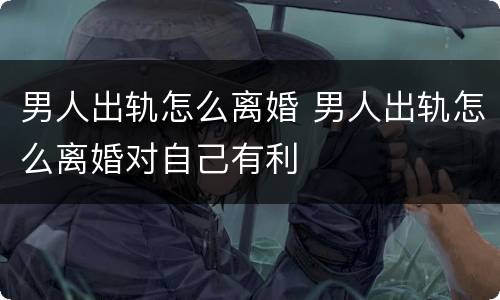男人出轨怎么离婚 男人出轨怎么离婚对自己有利