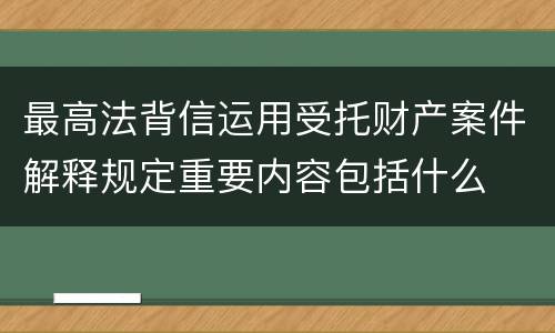 最高法背信运用受托财产案件解释规定重要内容包括什么