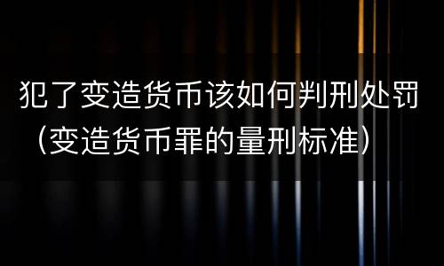 犯了变造货币该如何判刑处罚（变造货币罪的量刑标准）