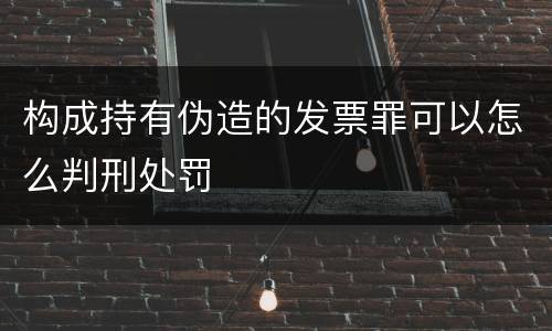 构成持有伪造的发票罪可以怎么判刑处罚