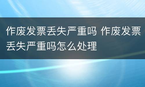 作废发票丢失严重吗 作废发票丢失严重吗怎么处理