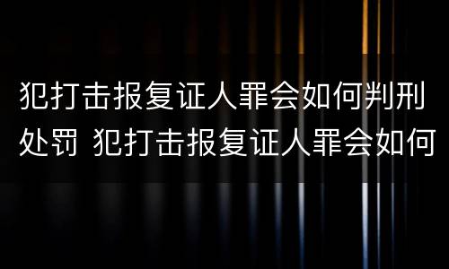 犯打击报复证人罪会如何判刑处罚 犯打击报复证人罪会如何判刑处罚吗