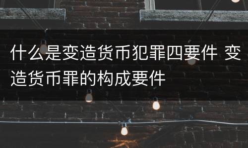 什么是变造货币犯罪四要件 变造货币罪的构成要件