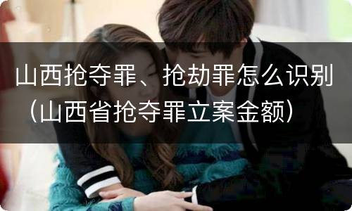 山西抢夺罪、抢劫罪怎么识别（山西省抢夺罪立案金额）