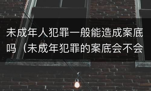 未成年人犯罪一般能造成案底吗（未成年犯罪的案底会不会消掉）