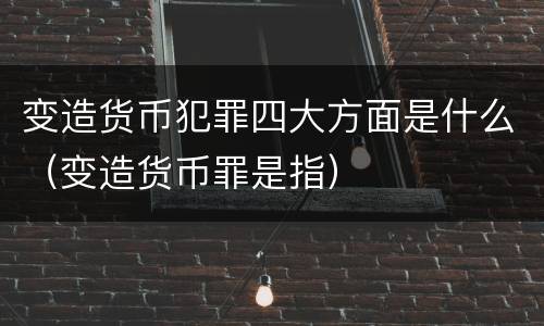 变造货币犯罪四大方面是什么（变造货币罪是指）