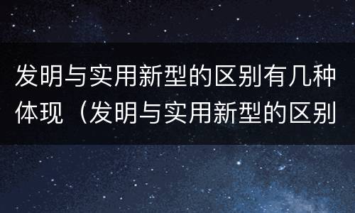 发明与实用新型的区别有几种体现（发明与实用新型的区别有几种体现方法）