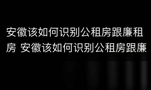安徽该如何识别公租房跟廉租房 安徽该如何识别公租房跟廉租房的区别