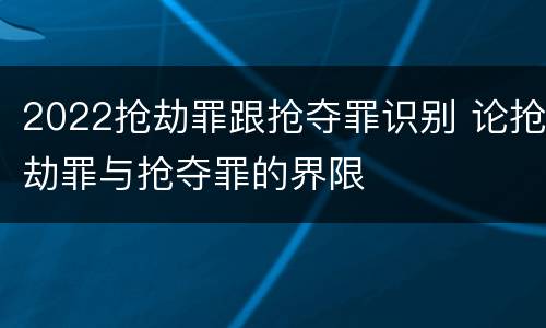 2022抢劫罪跟抢夺罪识别 论抢劫罪与抢夺罪的界限