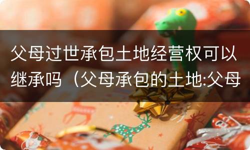 父母过世承包土地经营权可以继承吗（父母承包的土地:父母死亡后子女有权继承吗?）