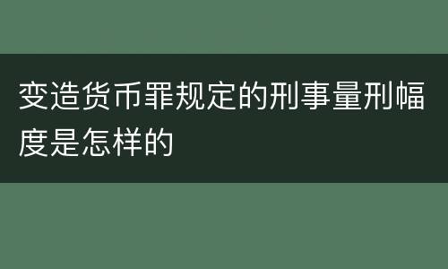 变造货币罪规定的刑事量刑幅度是怎样的