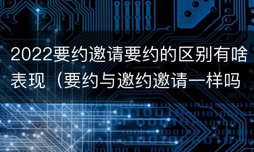 2022要约邀请要约的区别有啥表现（要约与邀约邀请一样吗）