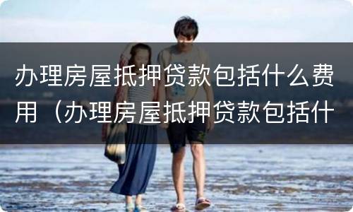 办理房屋抵押贷款包括什么费用（办理房屋抵押贷款包括什么费用和费用）