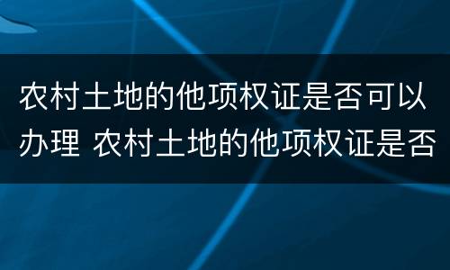 农村土地的他项权证是否可以办理 农村土地的他项权证是否可以办理贷款