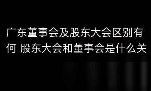 广东董事会及股东大会区别有何 股东大会和董事会是什么关系