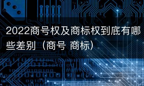 2022商号权及商标权到底有哪些差别（商号 商标）