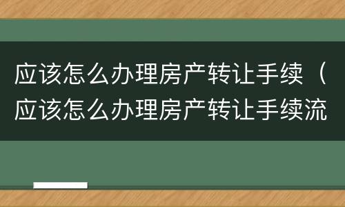 应该怎么办理房产转让手续（应该怎么办理房产转让手续流程）