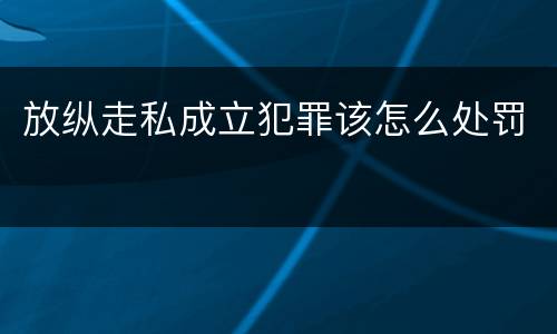 放纵走私成立犯罪该怎么处罚