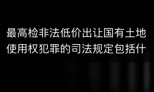 最高检非法低价出让国有土地使用权犯罪的司法规定包括什么重要内容