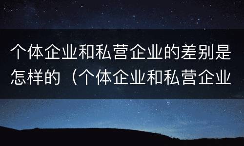个体企业和私营企业的差别是怎样的（个体企业和私营企业的区别）