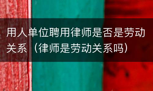 用人单位聘用律师是否是劳动关系（律师是劳动关系吗）