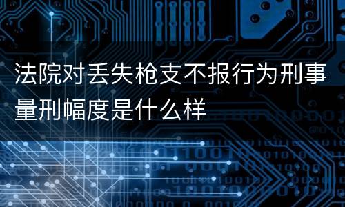 法院对丢失枪支不报行为刑事量刑幅度是什么样