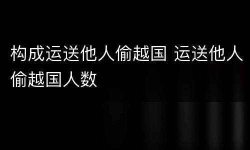 构成运送他人偷越国 运送他人偷越国人数