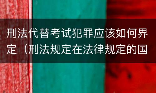 刑法代替考试犯罪应该如何界定（刑法规定在法律规定的国家考试中哪些行为构成犯罪）