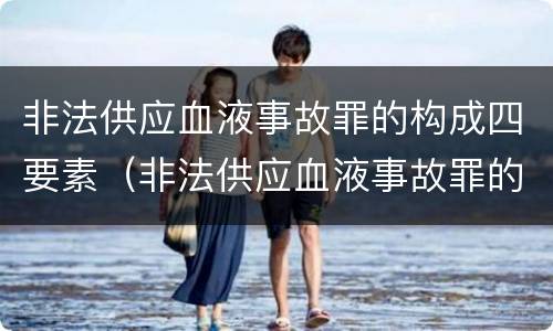 非法供应血液事故罪的构成四要素（非法供应血液事故罪的构成四要素包括）