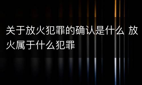 关于放火犯罪的确认是什么 放火属于什么犯罪