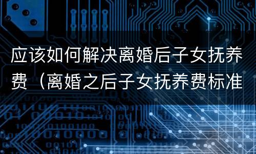 应该如何解决离婚后子女抚养费（离婚之后子女抚养费标准）