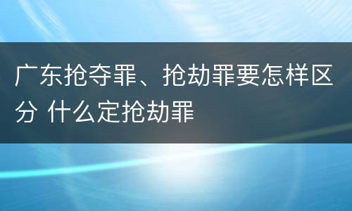 广东抢夺罪、抢劫罪要怎样区分 什么定抢劫罪