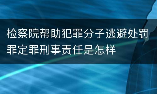 检察院帮助犯罪分子逃避处罚罪定罪刑事责任是怎样