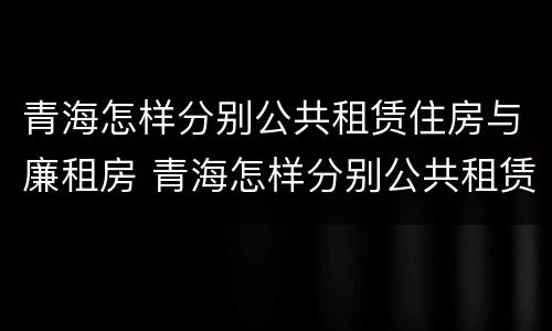 青海怎样分别公共租赁住房与廉租房 青海怎样分别公共租赁住房与廉租房呢