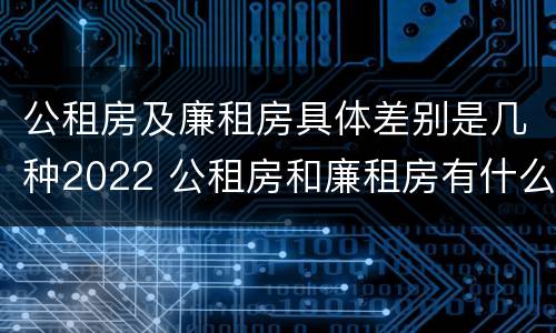 公租房及廉租房具体差别是几种2022 公租房和廉租房有什么区别?2019年的