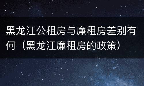 黑龙江公租房与廉租房差别有何（黑龙江廉租房的政策）